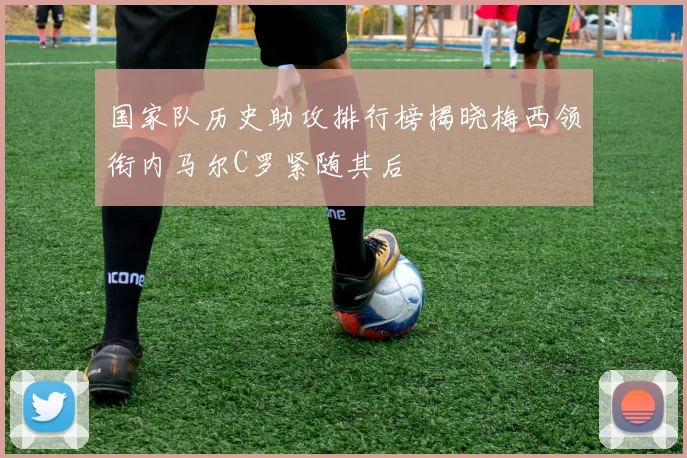 国家队历史助攻排行榜揭晓梅西领衔内马尔C罗紧随其后