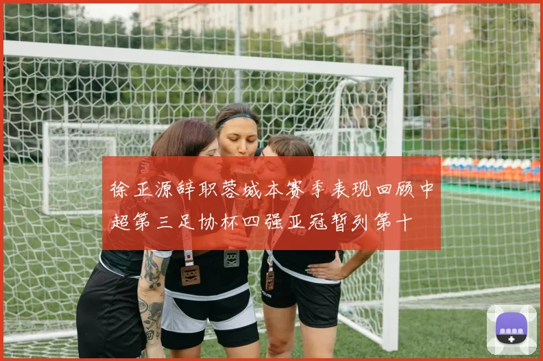 徐正源辞职蓉城本赛季表现回顾中超第三足协杯四强亚冠暂列第十