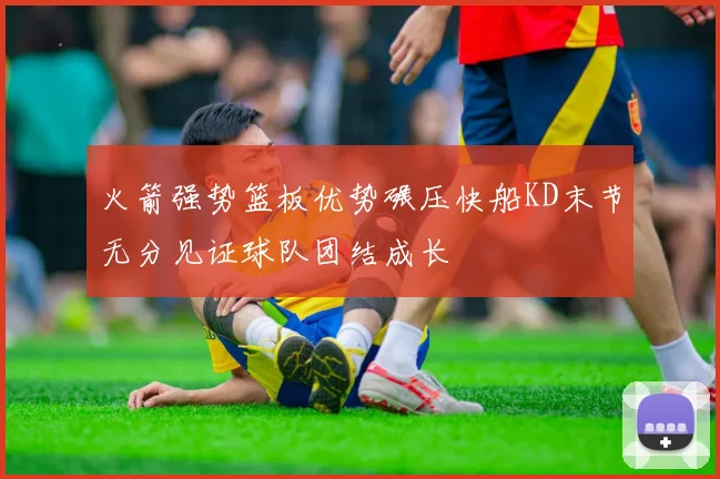 火箭强势篮板优势碾压快船KD末节无分见证球队团结成长