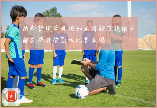 纳斯赞埃奇库姆如老将般沉稳能全能发挥持续影响比赛表现