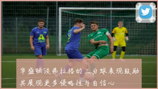 华盛顿谈弗拉格的三分球表现鼓励其展现更多侵略性与自信心