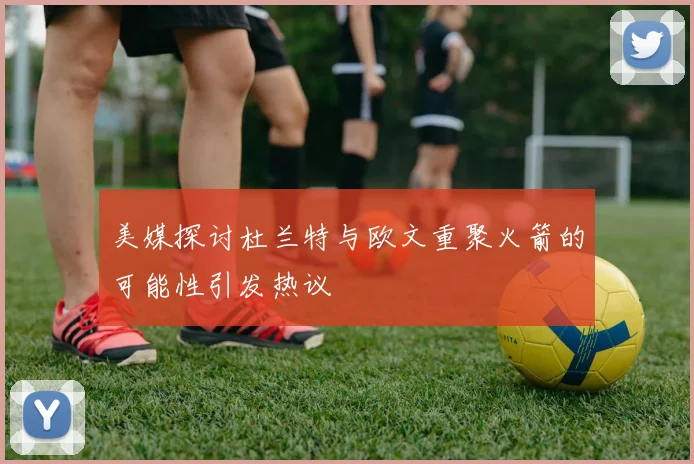 美媒探讨杜兰特与欧文重聚火箭的可能性引发热议