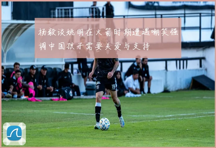 杨毅谈姚明在火箭时期遭遇嘲笑强调中国孩子需要关爱与支持