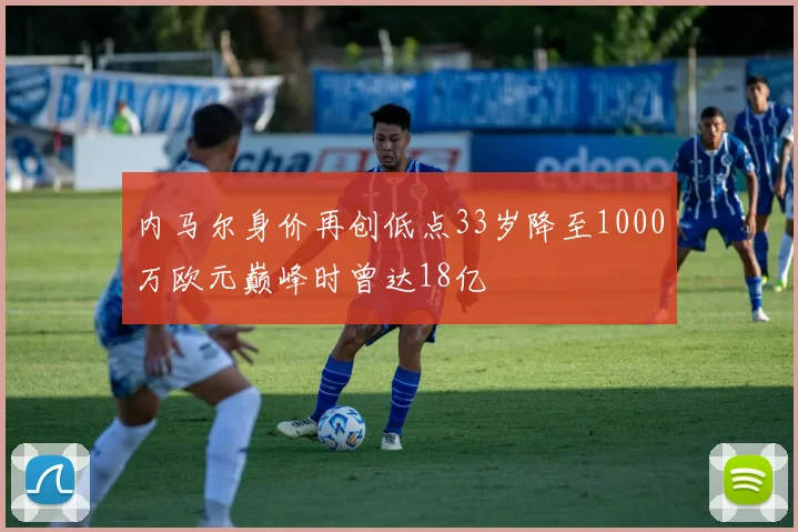 内马尔身价再创低点33岁降至1000万欧元巅峰时曾达18亿