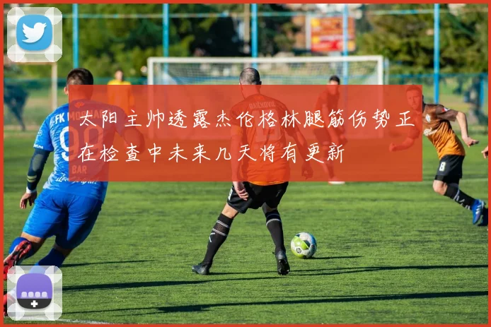 太阳主帅透露杰伦格林腿筋伤势正在检查中未来几天将有更新