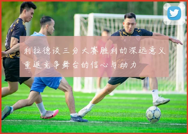 利拉德谈三分大赛胜利的深远意义重返竞争舞台的信心与动力