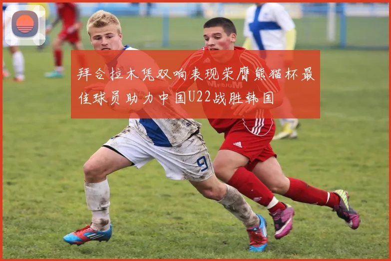 拜合拉木凭双响表现荣膺熊猫杯最佳球员助力中国U22战胜韩国