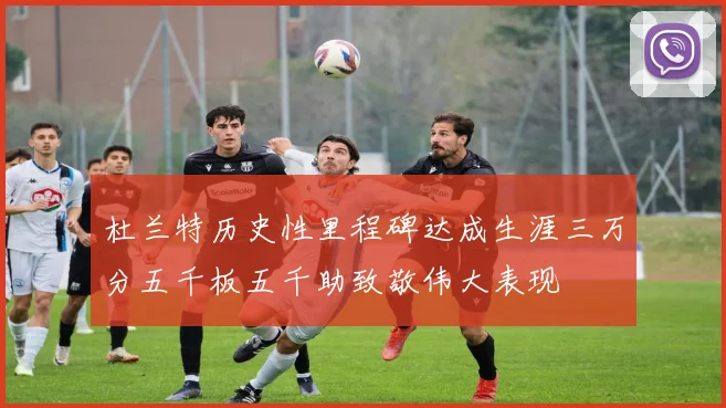 杜兰特历史性里程碑达成生涯三万分五千板五千助致敬伟大表现
