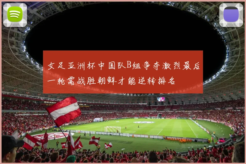 女足亚洲杯中国队B组争夺激烈最后一轮需战胜朝鲜才能逆转排名