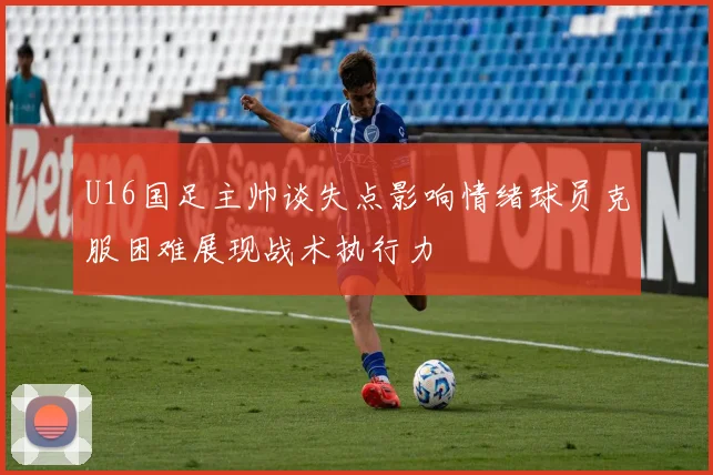 U16国足主帅谈失点影响情绪球员克服困难展现战术执行力