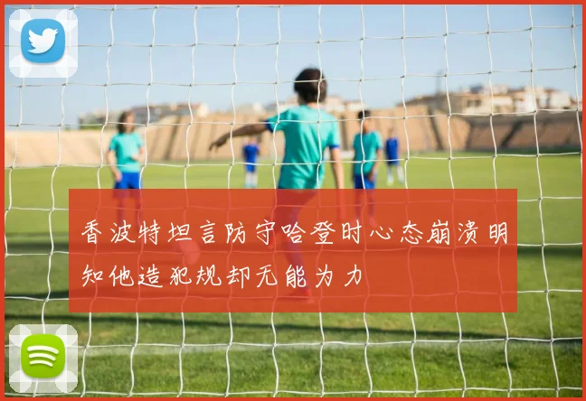 香波特坦言防守哈登时心态崩溃明知他造犯规却无能为力