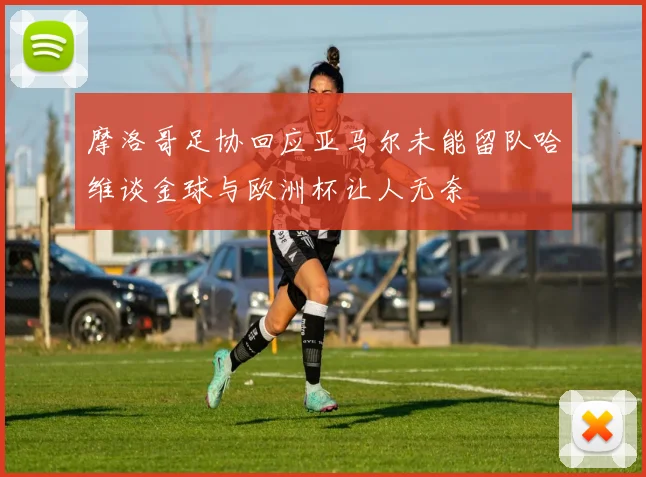 摩洛哥足协回应亚马尔未能留队哈维谈金球与欧洲杯让人无奈