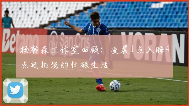 杨瀚森工作室回顾：凌晨1点入睡4点赶机场的忙碌生活