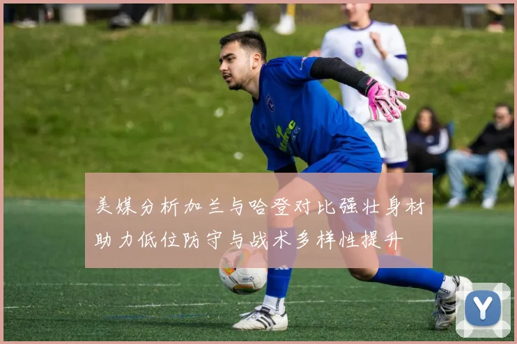 美媒分析加兰与哈登对比强壮身材助力低位防守与战术多样性提升