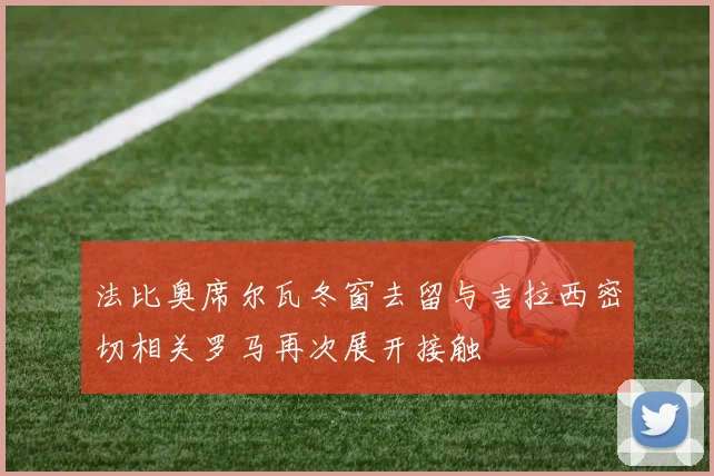 法比奥席尔瓦冬窗去留与吉拉西密切相关罗马再次展开接触