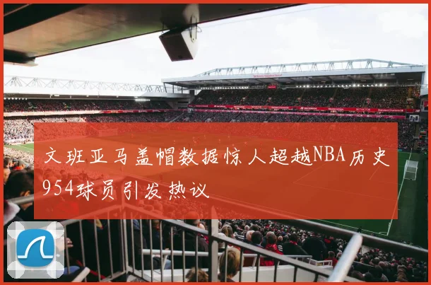 文班亚马盖帽数据惊人超越NBA历史954球员引发热议