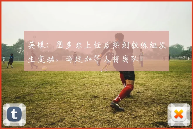 英媒：图多尔上任后热刺教练组发生变动，海廷加等人将离队